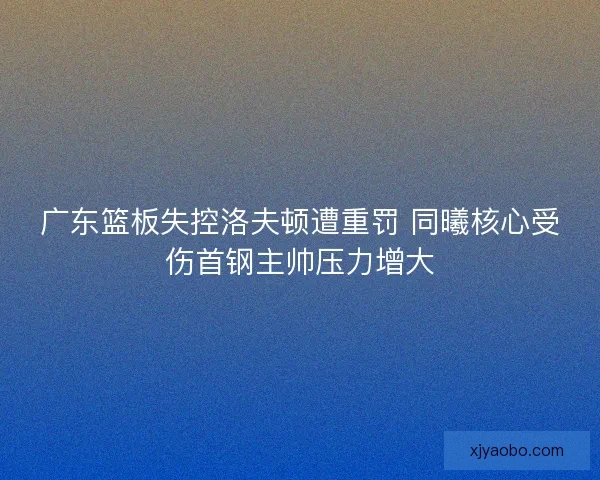 广东篮板失控洛夫顿遭重罚 同曦核心受伤首钢主帅压力增大 广东篮板失控洛夫顿遭重罚 同曦核心受伤首钢主帅压力增大