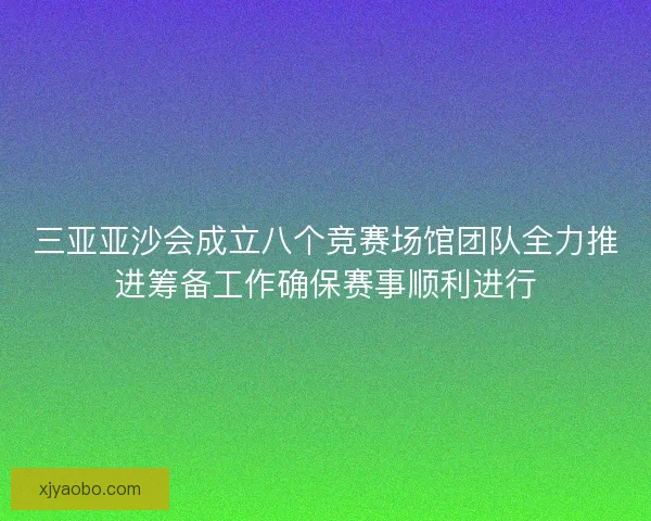 三亚亚沙会成立八个竞赛场馆团队全力推进筹备工作确保赛事顺利进行