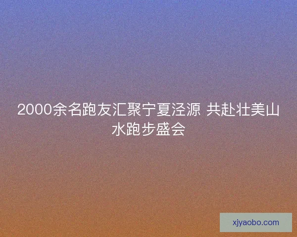 2000余名跑友汇聚宁夏泾源 共赴壮美山水跑步盛会